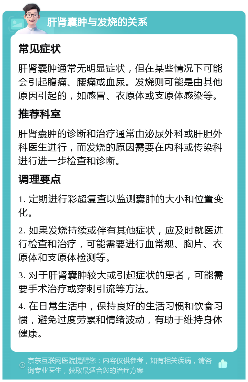 肝肾囊肿与发烧的关系 常见症状 肝肾囊肿通常无明显症状，但在某些情况下可能会引起腹痛、腰痛或血尿。发烧则可能是由其他原因引起的，如感冒、衣原体或支原体感染等。 推荐科室 肝肾囊肿的诊断和治疗通常由泌尿外科或肝胆外科医生进行，而发烧的原因需要在内科或传染科进行进一步检查和诊断。 调理要点 1. 定期进行彩超复查以监测囊肿的大小和位置变化。 2. 如果发烧持续或伴有其他症状，应及时就医进行检查和治疗，可能需要进行血常规、胸片、衣原体和支原体检测等。 3. 对于肝肾囊肿较大或引起症状的患者，可能需要手术治疗或穿刺引流等方法。 4. 在日常生活中，保持良好的生活习惯和饮食习惯，避免过度劳累和情绪波动，有助于维持身体健康。