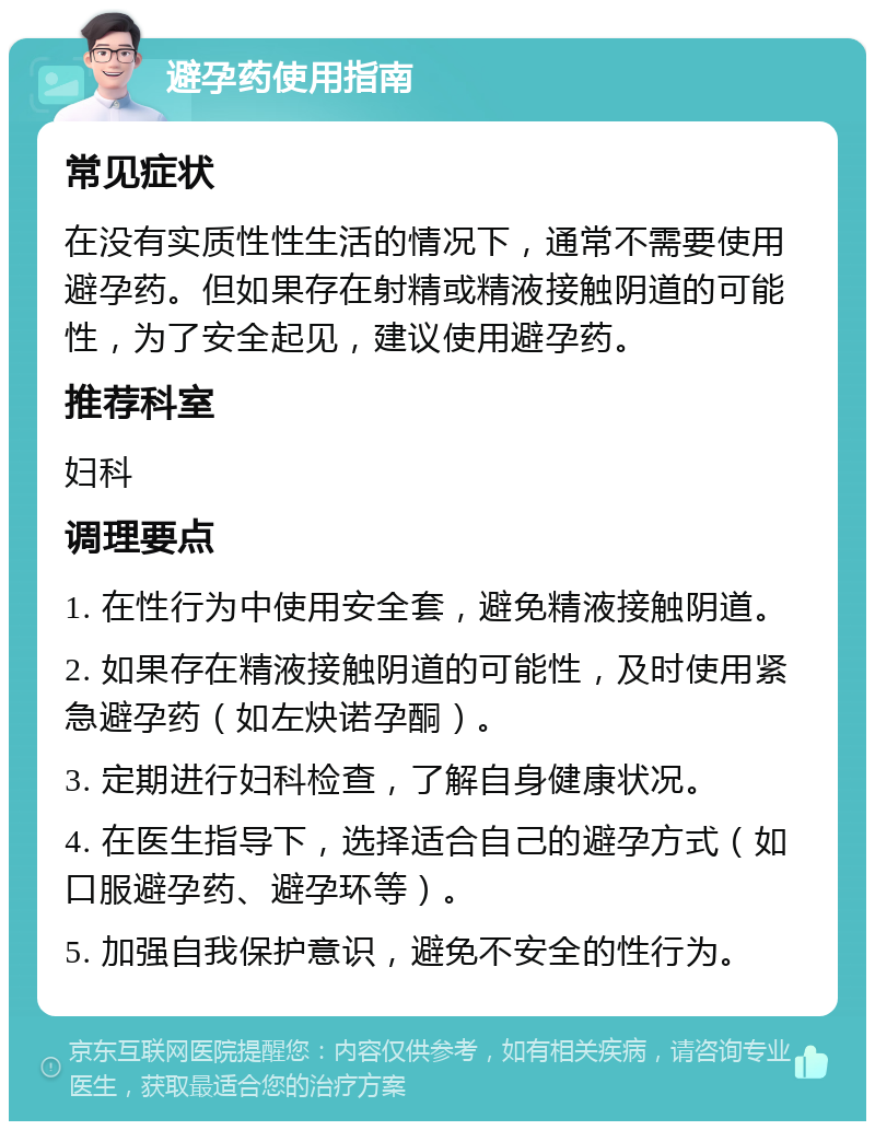 避孕药使用指南 常见症状 在没有实质性性生活的情况下，通常不需要使用避孕药。但如果存在射精或精液接触阴道的可能性，为了安全起见，建议使用避孕药。 推荐科室 妇科 调理要点 1. 在性行为中使用安全套，避免精液接触阴道。 2. 如果存在精液接触阴道的可能性，及时使用紧急避孕药（如左炔诺孕酮）。 3. 定期进行妇科检查，了解自身健康状况。 4. 在医生指导下，选择适合自己的避孕方式（如口服避孕药、避孕环等）。 5. 加强自我保护意识，避免不安全的性行为。