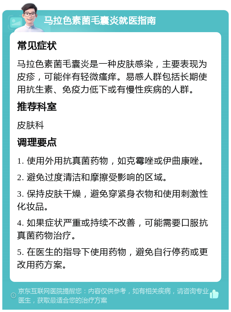 马拉色素菌毛囊炎就医指南 常见症状 马拉色素菌毛囊炎是一种皮肤感染，主要表现为皮疹，可能伴有轻微瘙痒。易感人群包括长期使用抗生素、免疫力低下或有慢性疾病的人群。 推荐科室 皮肤科 调理要点 1. 使用外用抗真菌药物，如克霉唑或伊曲康唑。 2. 避免过度清洁和摩擦受影响的区域。 3. 保持皮肤干燥，避免穿紧身衣物和使用刺激性化妆品。 4. 如果症状严重或持续不改善，可能需要口服抗真菌药物治疗。 5. 在医生的指导下使用药物，避免自行停药或更改用药方案。