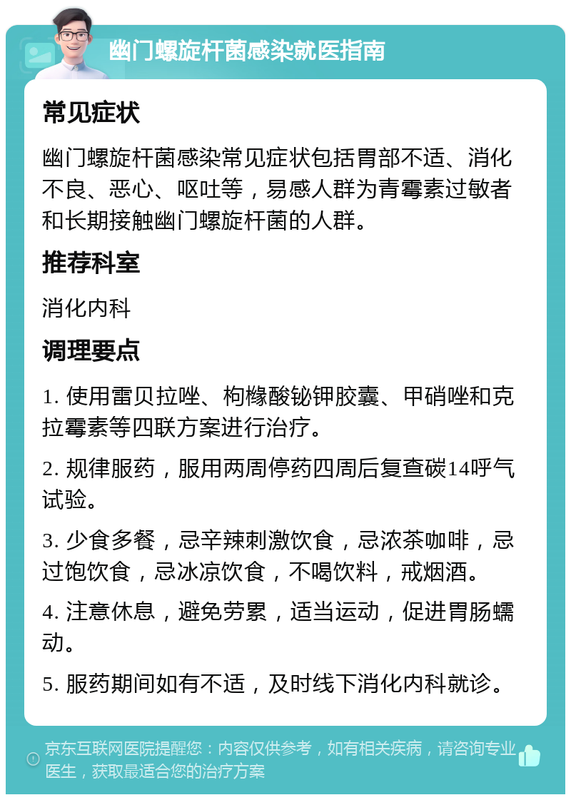 幽门螺旋杆菌感染就医指南 常见症状 幽门螺旋杆菌感染常见症状包括胃部不适、消化不良、恶心、呕吐等，易感人群为青霉素过敏者和长期接触幽门螺旋杆菌的人群。 推荐科室 消化内科 调理要点 1. 使用雷贝拉唑、枸橼酸铋钾胶囊、甲硝唑和克拉霉素等四联方案进行治疗。 2. 规律服药，服用两周停药四周后复查碳14呼气试验。 3. 少食多餐，忌辛辣刺激饮食，忌浓茶咖啡，忌过饱饮食，忌冰凉饮食，不喝饮料，戒烟酒。 4. 注意休息，避免劳累，适当运动，促进胃肠蠕动。 5. 服药期间如有不适，及时线下消化内科就诊。