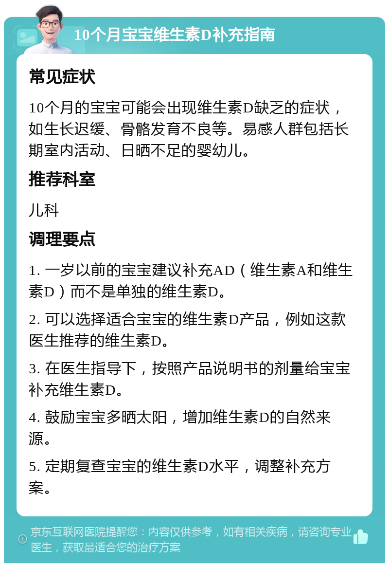 10个月宝宝维生素D补充指南 常见症状 10个月的宝宝可能会出现维生素D缺乏的症状，如生长迟缓、骨骼发育不良等。易感人群包括长期室内活动、日晒不足的婴幼儿。 推荐科室 儿科 调理要点 1. 一岁以前的宝宝建议补充AD（维生素A和维生素D）而不是单独的维生素D。 2. 可以选择适合宝宝的维生素D产品，例如这款医生推荐的维生素D。 3. 在医生指导下，按照产品说明书的剂量给宝宝补充维生素D。 4. 鼓励宝宝多晒太阳，增加维生素D的自然来源。 5. 定期复查宝宝的维生素D水平，调整补充方案。