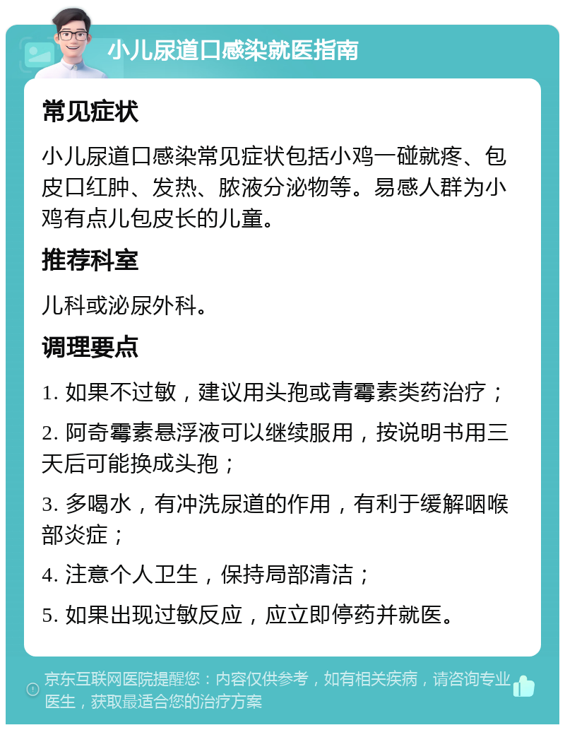 小儿尿道口感染就医指南 常见症状 小儿尿道口感染常见症状包括小鸡一碰就疼、包皮口红肿、发热、脓液分泌物等。易感人群为小鸡有点儿包皮长的儿童。 推荐科室 儿科或泌尿外科。 调理要点 1. 如果不过敏，建议用头孢或青霉素类药治疗； 2. 阿奇霉素悬浮液可以继续服用，按说明书用三天后可能换成头孢； 3. 多喝水，有冲洗尿道的作用，有利于缓解咽喉部炎症； 4. 注意个人卫生，保持局部清洁； 5. 如果出现过敏反应，应立即停药并就医。