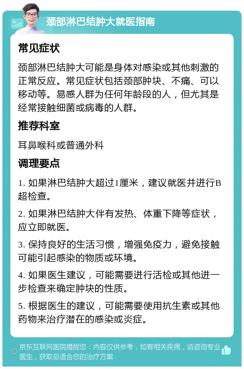 颈部淋巴结肿大就医指南 常见症状 颈部淋巴结肿大可能是身体对感染或其他刺激的正常反应。常见症状包括颈部肿块、不痛、可以移动等。易感人群为任何年龄段的人，但尤其是经常接触细菌或病毒的人群。 推荐科室 耳鼻喉科或普通外科 调理要点 1. 如果淋巴结肿大超过1厘米，建议就医并进行B超检查。 2. 如果淋巴结肿大伴有发热、体重下降等症状，应立即就医。 3. 保持良好的生活习惯，增强免疫力，避免接触可能引起感染的物质或环境。 4. 如果医生建议，可能需要进行活检或其他进一步检查来确定肿块的性质。 5. 根据医生的建议，可能需要使用抗生素或其他药物来治疗潜在的感染或炎症。