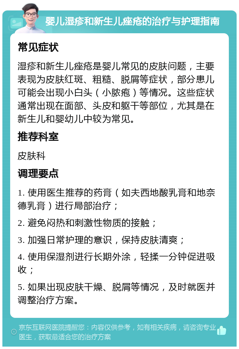 婴儿湿疹和新生儿痤疮的治疗与护理指南 常见症状 湿疹和新生儿痤疮是婴儿常见的皮肤问题，主要表现为皮肤红斑、粗糙、脱屑等症状，部分患儿可能会出现小白头（小脓疱）等情况。这些症状通常出现在面部、头皮和躯干等部位，尤其是在新生儿和婴幼儿中较为常见。 推荐科室 皮肤科 调理要点 1. 使用医生推荐的药膏（如夫西地酸乳膏和地奈德乳膏）进行局部治疗； 2. 避免闷热和刺激性物质的接触； 3. 加强日常护理的意识，保持皮肤清爽； 4. 使用保湿剂进行长期外涂，轻揉一分钟促进吸收； 5. 如果出现皮肤干燥、脱屑等情况，及时就医并调整治疗方案。