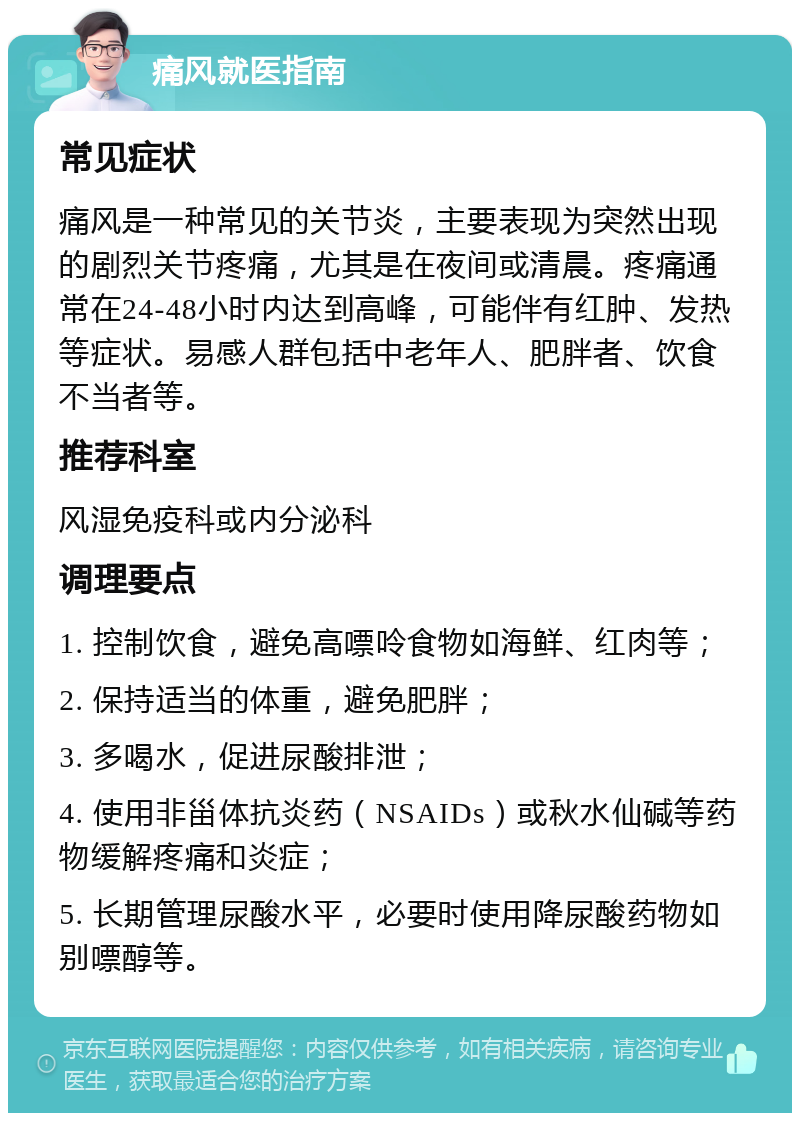 痛风就医指南 常见症状 痛风是一种常见的关节炎，主要表现为突然出现的剧烈关节疼痛，尤其是在夜间或清晨。疼痛通常在24-48小时内达到高峰，可能伴有红肿、发热等症状。易感人群包括中老年人、肥胖者、饮食不当者等。 推荐科室 风湿免疫科或内分泌科 调理要点 1. 控制饮食，避免高嘌呤食物如海鲜、红肉等； 2. 保持适当的体重，避免肥胖； 3. 多喝水，促进尿酸排泄； 4. 使用非甾体抗炎药（NSAIDs）或秋水仙碱等药物缓解疼痛和炎症； 5. 长期管理尿酸水平，必要时使用降尿酸药物如别嘌醇等。