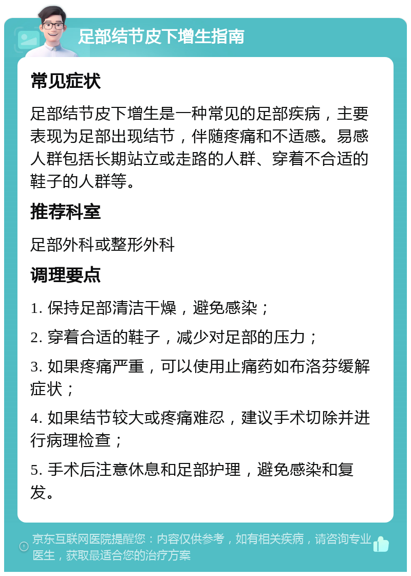 足部结节皮下增生指南 常见症状 足部结节皮下增生是一种常见的足部疾病，主要表现为足部出现结节，伴随疼痛和不适感。易感人群包括长期站立或走路的人群、穿着不合适的鞋子的人群等。 推荐科室 足部外科或整形外科 调理要点 1. 保持足部清洁干燥，避免感染； 2. 穿着合适的鞋子，减少对足部的压力； 3. 如果疼痛严重，可以使用止痛药如布洛芬缓解症状； 4. 如果结节较大或疼痛难忍，建议手术切除并进行病理检查； 5. 手术后注意休息和足部护理，避免感染和复发。