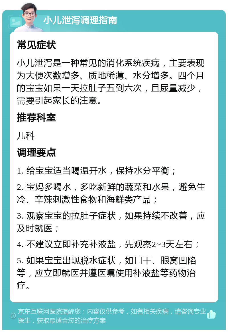 小儿泄泻调理指南 常见症状 小儿泄泻是一种常见的消化系统疾病，主要表现为大便次数增多、质地稀薄、水分增多。四个月的宝宝如果一天拉肚子五到六次，且尿量减少，需要引起家长的注意。 推荐科室 儿科 调理要点 1. 给宝宝适当喝温开水，保持水分平衡； 2. 宝妈多喝水，多吃新鲜的蔬菜和水果，避免生冷、辛辣刺激性食物和海鲜类产品； 3. 观察宝宝的拉肚子症状，如果持续不改善，应及时就医； 4. 不建议立即补充补液盐，先观察2~3天左右； 5. 如果宝宝出现脱水症状，如口干、眼窝凹陷等，应立即就医并遵医嘱使用补液盐等药物治疗。