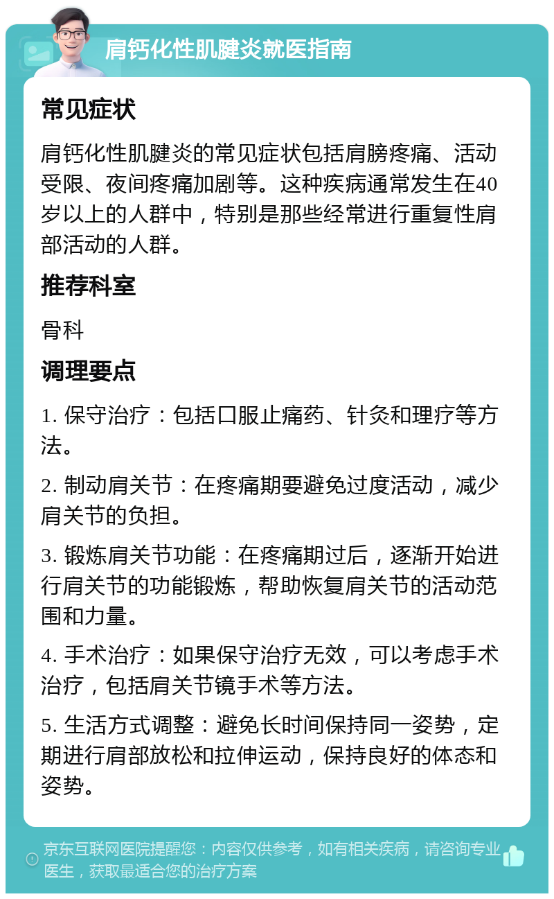 肩钙化性肌腱炎就医指南 常见症状 肩钙化性肌腱炎的常见症状包括肩膀疼痛、活动受限、夜间疼痛加剧等。这种疾病通常发生在40岁以上的人群中，特别是那些经常进行重复性肩部活动的人群。 推荐科室 骨科 调理要点 1. 保守治疗：包括口服止痛药、针灸和理疗等方法。 2. 制动肩关节：在疼痛期要避免过度活动，减少肩关节的负担。 3. 锻炼肩关节功能：在疼痛期过后，逐渐开始进行肩关节的功能锻炼，帮助恢复肩关节的活动范围和力量。 4. 手术治疗：如果保守治疗无效，可以考虑手术治疗，包括肩关节镜手术等方法。 5. 生活方式调整：避免长时间保持同一姿势，定期进行肩部放松和拉伸运动，保持良好的体态和姿势。