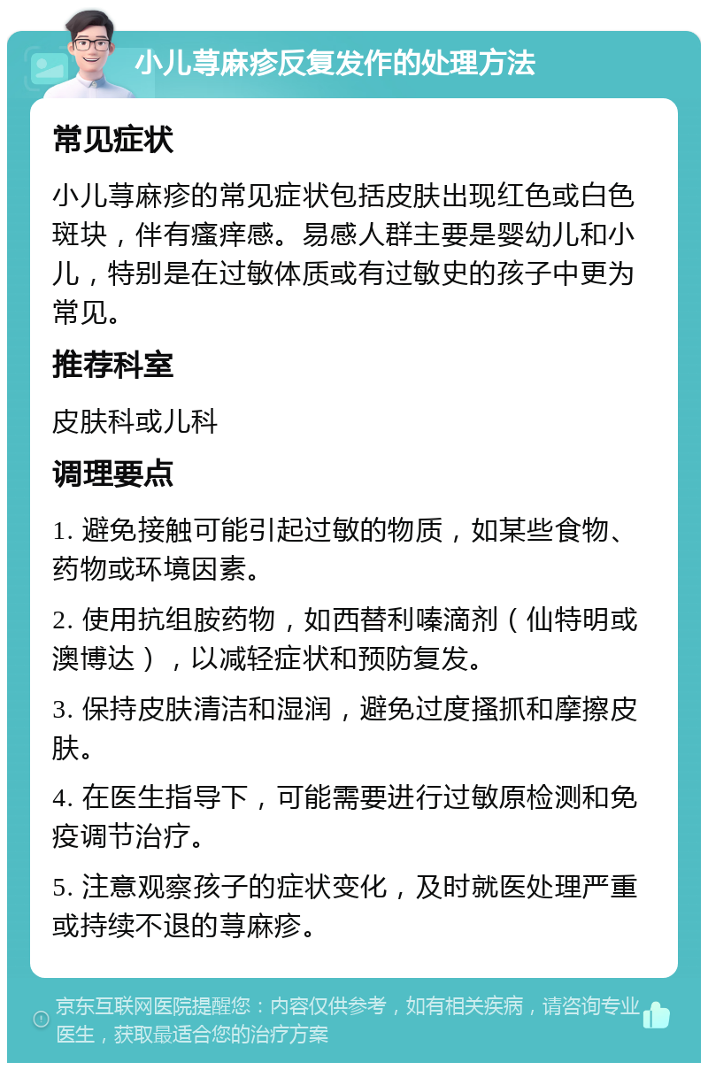 小儿荨麻疹反复发作的处理方法 常见症状 小儿荨麻疹的常见症状包括皮肤出现红色或白色斑块，伴有瘙痒感。易感人群主要是婴幼儿和小儿，特别是在过敏体质或有过敏史的孩子中更为常见。 推荐科室 皮肤科或儿科 调理要点 1. 避免接触可能引起过敏的物质，如某些食物、药物或环境因素。 2. 使用抗组胺药物，如西替利嗪滴剂（仙特明或澳博达），以减轻症状和预防复发。 3. 保持皮肤清洁和湿润，避免过度搔抓和摩擦皮肤。 4. 在医生指导下，可能需要进行过敏原检测和免疫调节治疗。 5. 注意观察孩子的症状变化，及时就医处理严重或持续不退的荨麻疹。