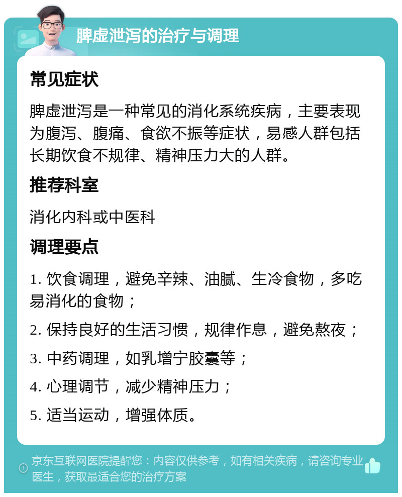 脾虚泄泻的治疗与调理 常见症状 脾虚泄泻是一种常见的消化系统疾病，主要表现为腹泻、腹痛、食欲不振等症状，易感人群包括长期饮食不规律、精神压力大的人群。 推荐科室 消化内科或中医科 调理要点 1. 饮食调理，避免辛辣、油腻、生冷食物，多吃易消化的食物； 2. 保持良好的生活习惯，规律作息，避免熬夜； 3. 中药调理，如乳增宁胶囊等； 4. 心理调节，减少精神压力； 5. 适当运动，增强体质。