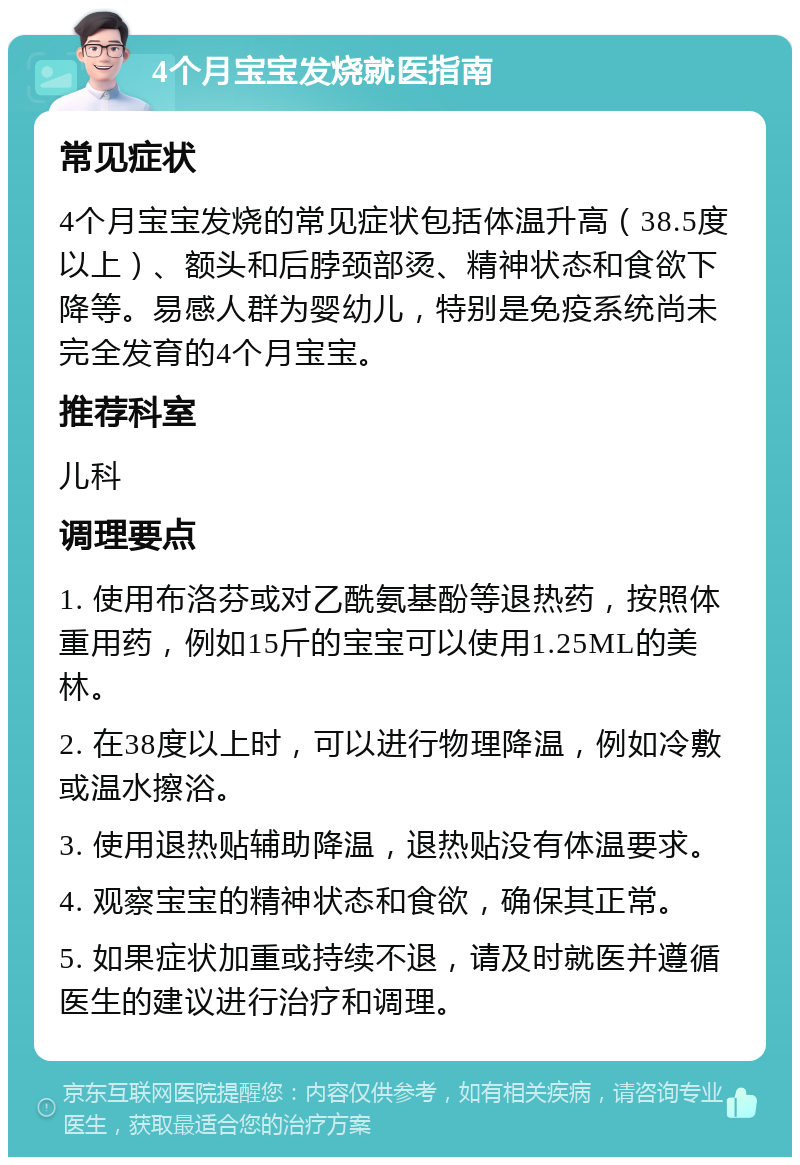 4个月宝宝发烧就医指南 常见症状 4个月宝宝发烧的常见症状包括体温升高（38.5度以上）、额头和后脖颈部烫、精神状态和食欲下降等。易感人群为婴幼儿，特别是免疫系统尚未完全发育的4个月宝宝。 推荐科室 儿科 调理要点 1. 使用布洛芬或对乙酰氨基酚等退热药，按照体重用药，例如15斤的宝宝可以使用1.25ML的美林。 2. 在38度以上时，可以进行物理降温，例如冷敷或温水擦浴。 3. 使用退热贴辅助降温，退热贴没有体温要求。 4. 观察宝宝的精神状态和食欲，确保其正常。 5. 如果症状加重或持续不退，请及时就医并遵循医生的建议进行治疗和调理。