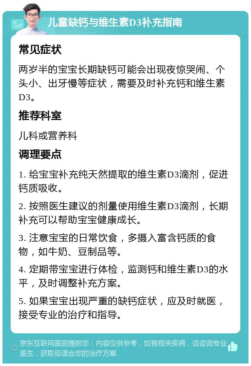 儿童缺钙与维生素D3补充指南 常见症状 两岁半的宝宝长期缺钙可能会出现夜惊哭闹、个头小、出牙慢等症状，需要及时补充钙和维生素D3。 推荐科室 儿科或营养科 调理要点 1. 给宝宝补充纯天然提取的维生素D3滴剂，促进钙质吸收。 2. 按照医生建议的剂量使用维生素D3滴剂，长期补充可以帮助宝宝健康成长。 3. 注意宝宝的日常饮食，多摄入富含钙质的食物，如牛奶、豆制品等。 4. 定期带宝宝进行体检，监测钙和维生素D3的水平，及时调整补充方案。 5. 如果宝宝出现严重的缺钙症状，应及时就医，接受专业的治疗和指导。