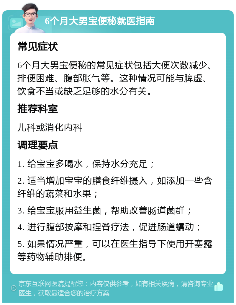 6个月大男宝便秘就医指南 常见症状 6个月大男宝便秘的常见症状包括大便次数减少、排便困难、腹部胀气等。这种情况可能与脾虚、饮食不当或缺乏足够的水分有关。 推荐科室 儿科或消化内科 调理要点 1. 给宝宝多喝水，保持水分充足； 2. 适当增加宝宝的膳食纤维摄入，如添加一些含纤维的蔬菜和水果； 3. 给宝宝服用益生菌，帮助改善肠道菌群； 4. 进行腹部按摩和捏脊疗法，促进肠道蠕动； 5. 如果情况严重，可以在医生指导下使用开塞露等药物辅助排便。