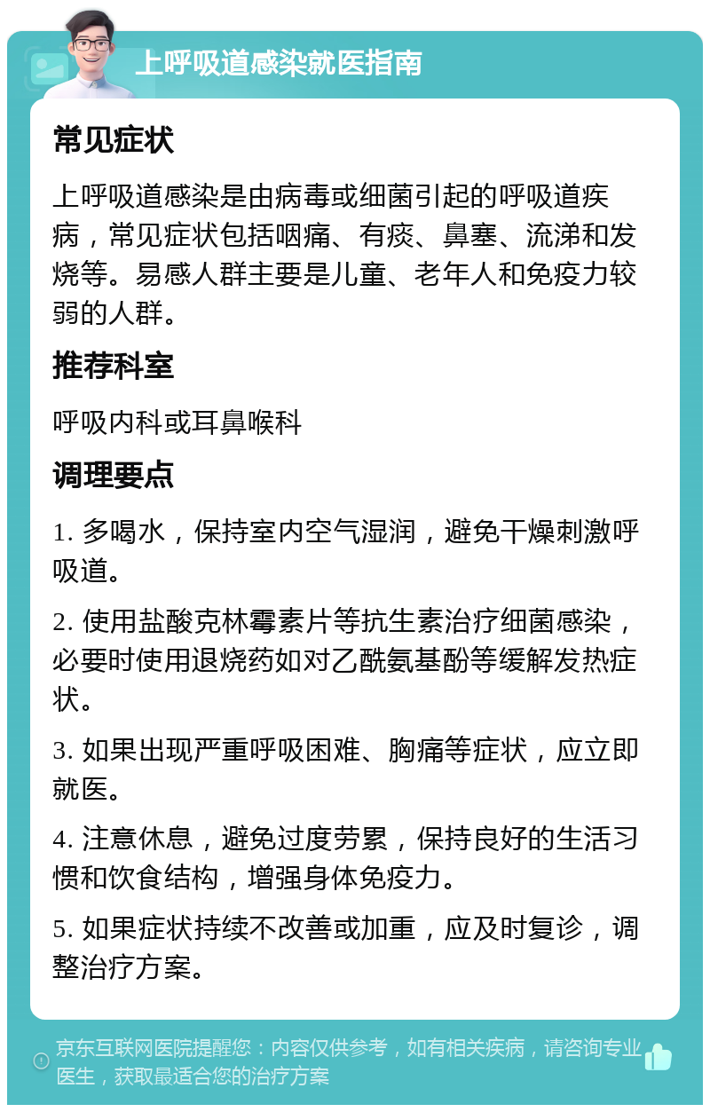 上呼吸道感染就医指南 常见症状 上呼吸道感染是由病毒或细菌引起的呼吸道疾病，常见症状包括咽痛、有痰、鼻塞、流涕和发烧等。易感人群主要是儿童、老年人和免疫力较弱的人群。 推荐科室 呼吸内科或耳鼻喉科 调理要点 1. 多喝水，保持室内空气湿润，避免干燥刺激呼吸道。 2. 使用盐酸克林霉素片等抗生素治疗细菌感染，必要时使用退烧药如对乙酰氨基酚等缓解发热症状。 3. 如果出现严重呼吸困难、胸痛等症状，应立即就医。 4. 注意休息，避免过度劳累，保持良好的生活习惯和饮食结构，增强身体免疫力。 5. 如果症状持续不改善或加重，应及时复诊，调整治疗方案。