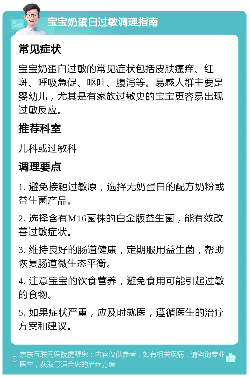 宝宝奶蛋白过敏调理指南 常见症状 宝宝奶蛋白过敏的常见症状包括皮肤瘙痒、红斑、呼吸急促、呕吐、腹泻等。易感人群主要是婴幼儿，尤其是有家族过敏史的宝宝更容易出现过敏反应。 推荐科室 儿科或过敏科 调理要点 1. 避免接触过敏原，选择无奶蛋白的配方奶粉或益生菌产品。 2. 选择含有M16菌株的白金版益生菌，能有效改善过敏症状。 3. 维持良好的肠道健康，定期服用益生菌，帮助恢复肠道微生态平衡。 4. 注意宝宝的饮食营养，避免食用可能引起过敏的食物。 5. 如果症状严重，应及时就医，遵循医生的治疗方案和建议。