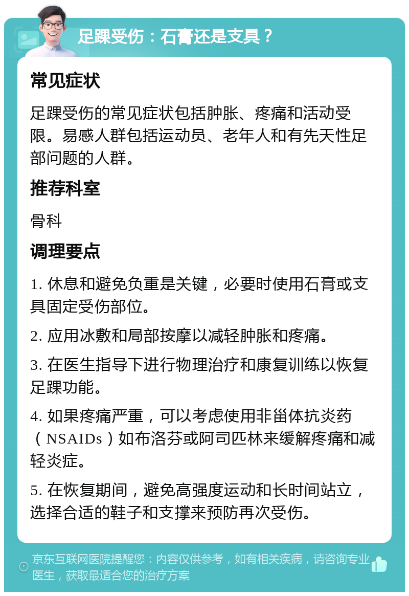 足踝受伤：石膏还是支具？ 常见症状 足踝受伤的常见症状包括肿胀、疼痛和活动受限。易感人群包括运动员、老年人和有先天性足部问题的人群。 推荐科室 骨科 调理要点 1. 休息和避免负重是关键，必要时使用石膏或支具固定受伤部位。 2. 应用冰敷和局部按摩以减轻肿胀和疼痛。 3. 在医生指导下进行物理治疗和康复训练以恢复足踝功能。 4. 如果疼痛严重，可以考虑使用非甾体抗炎药（NSAIDs）如布洛芬或阿司匹林来缓解疼痛和减轻炎症。 5. 在恢复期间，避免高强度运动和长时间站立，选择合适的鞋子和支撑来预防再次受伤。