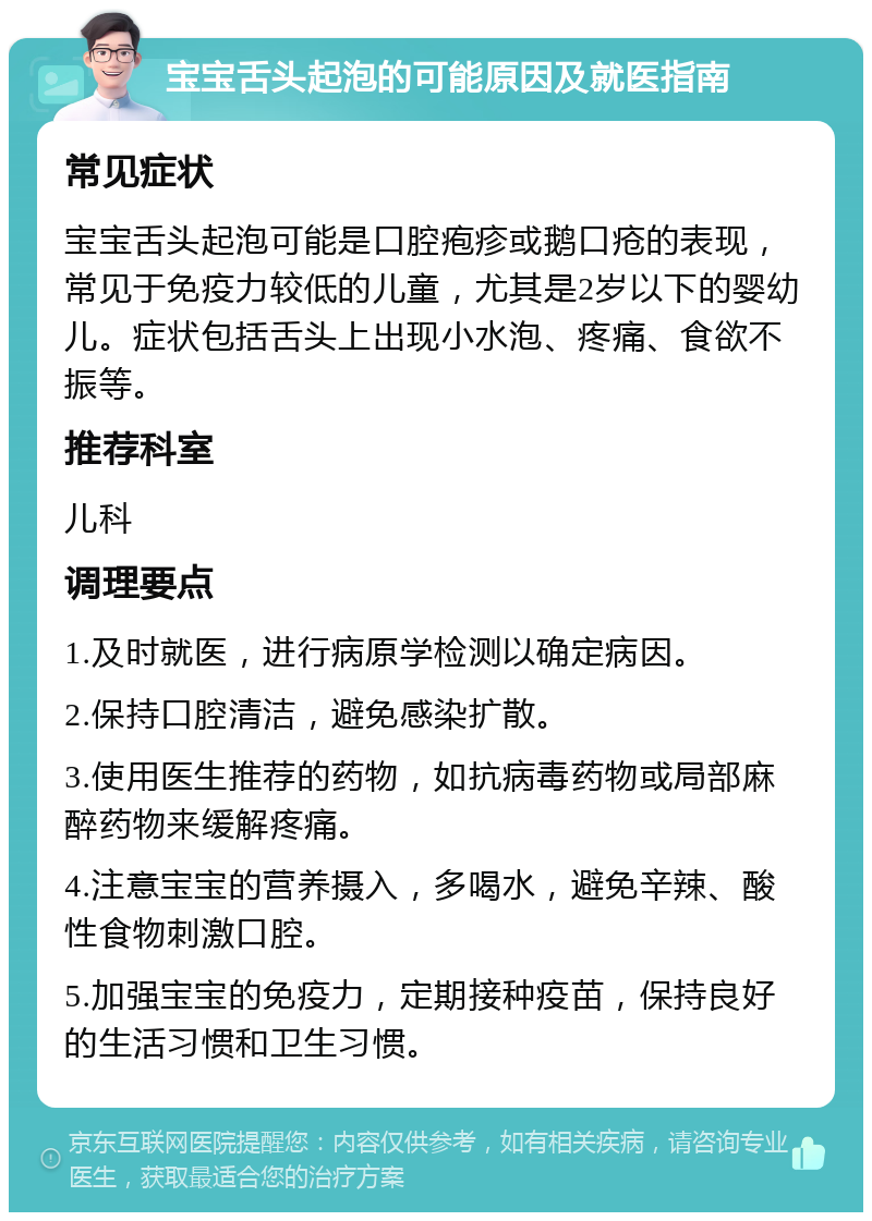 宝宝舌头起泡的可能原因及就医指南 常见症状 宝宝舌头起泡可能是口腔疱疹或鹅口疮的表现，常见于免疫力较低的儿童，尤其是2岁以下的婴幼儿。症状包括舌头上出现小水泡、疼痛、食欲不振等。 推荐科室 儿科 调理要点 1.及时就医，进行病原学检测以确定病因。 2.保持口腔清洁，避免感染扩散。 3.使用医生推荐的药物，如抗病毒药物或局部麻醉药物来缓解疼痛。 4.注意宝宝的营养摄入，多喝水，避免辛辣、酸性食物刺激口腔。 5.加强宝宝的免疫力，定期接种疫苗，保持良好的生活习惯和卫生习惯。