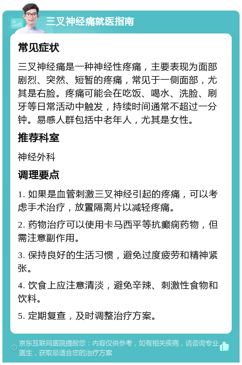 三叉神经痛就医指南 常见症状 三叉神经痛是一种神经性疼痛，主要表现为面部剧烈、突然、短暂的疼痛，常见于一侧面部，尤其是右脸。疼痛可能会在吃饭、喝水、洗脸、刷牙等日常活动中触发，持续时间通常不超过一分钟。易感人群包括中老年人，尤其是女性。 推荐科室 神经外科 调理要点 1. 如果是血管刺激三叉神经引起的疼痛，可以考虑手术治疗，放置隔离片以减轻疼痛。 2. 药物治疗可以使用卡马西平等抗癫痫药物，但需注意副作用。 3. 保持良好的生活习惯，避免过度疲劳和精神紧张。 4. 饮食上应注意清淡，避免辛辣、刺激性食物和饮料。 5. 定期复查，及时调整治疗方案。