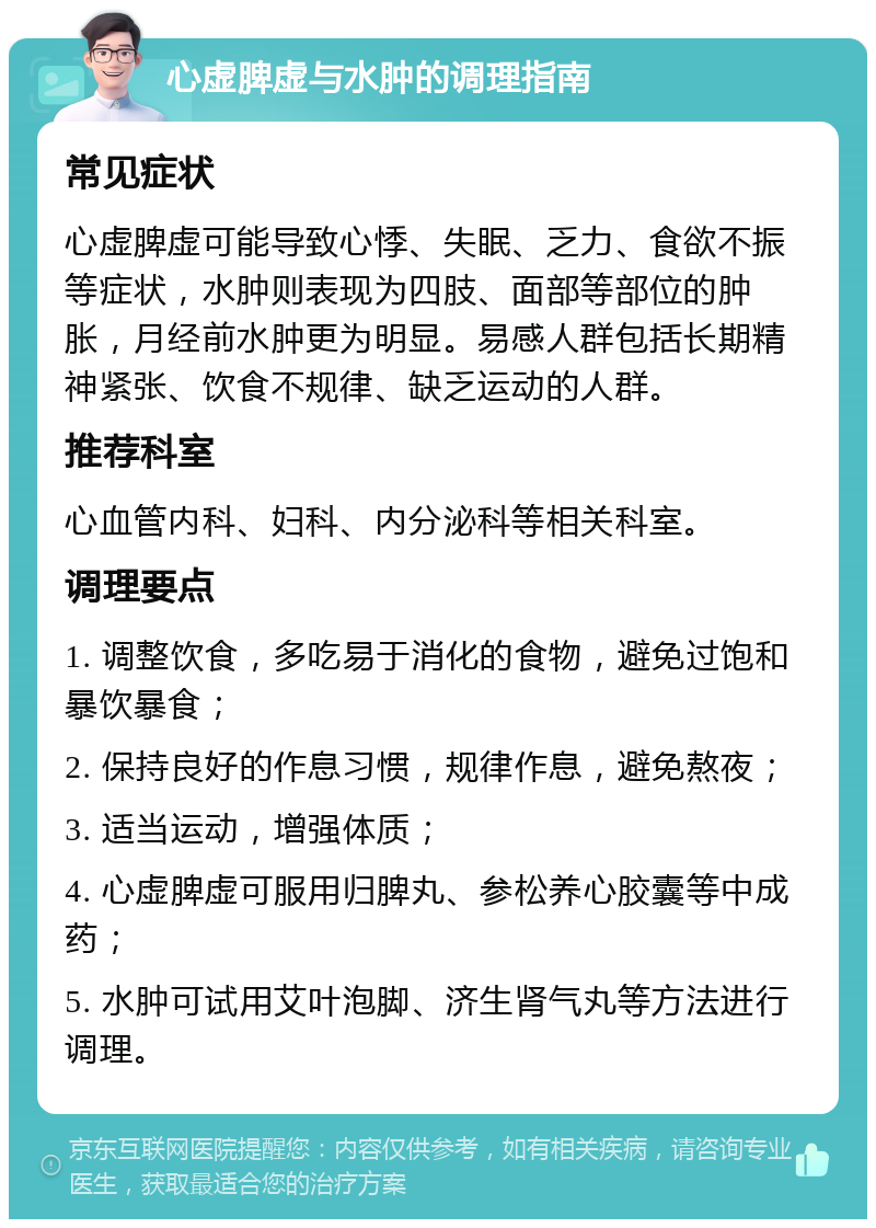 心虚脾虚与水肿的调理指南 常见症状 心虚脾虚可能导致心悸、失眠、乏力、食欲不振等症状，水肿则表现为四肢、面部等部位的肿胀，月经前水肿更为明显。易感人群包括长期精神紧张、饮食不规律、缺乏运动的人群。 推荐科室 心血管内科、妇科、内分泌科等相关科室。 调理要点 1. 调整饮食，多吃易于消化的食物，避免过饱和暴饮暴食； 2. 保持良好的作息习惯，规律作息，避免熬夜； 3. 适当运动，增强体质； 4. 心虚脾虚可服用归脾丸、参松养心胶囊等中成药； 5. 水肿可试用艾叶泡脚、济生肾气丸等方法进行调理。