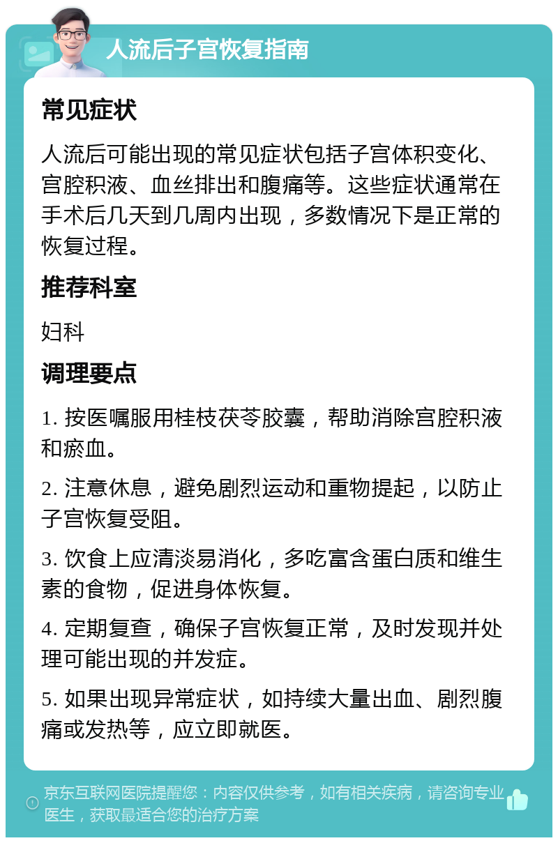 人流后子宫恢复指南 常见症状 人流后可能出现的常见症状包括子宫体积变化、宫腔积液、血丝排出和腹痛等。这些症状通常在手术后几天到几周内出现，多数情况下是正常的恢复过程。 推荐科室 妇科 调理要点 1. 按医嘱服用桂枝茯苓胶囊，帮助消除宫腔积液和瘀血。 2. 注意休息，避免剧烈运动和重物提起，以防止子宫恢复受阻。 3. 饮食上应清淡易消化，多吃富含蛋白质和维生素的食物，促进身体恢复。 4. 定期复查，确保子宫恢复正常，及时发现并处理可能出现的并发症。 5. 如果出现异常症状，如持续大量出血、剧烈腹痛或发热等，应立即就医。