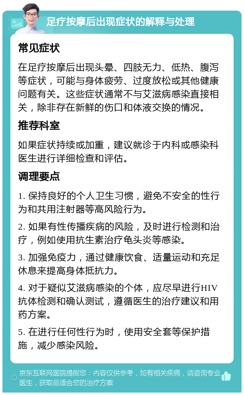 足疗按摩后出现症状的解释与处理 常见症状 在足疗按摩后出现头晕、四肢无力、低热、腹泻等症状，可能与身体疲劳、过度放松或其他健康问题有关。这些症状通常不与艾滋病感染直接相关，除非存在新鲜的伤口和体液交换的情况。 推荐科室 如果症状持续或加重，建议就诊于内科或感染科医生进行详细检查和评估。 调理要点 1. 保持良好的个人卫生习惯，避免不安全的性行为和共用注射器等高风险行为。 2. 如果有性传播疾病的风险，及时进行检测和治疗，例如使用抗生素治疗龟头炎等感染。 3. 加强免疫力，通过健康饮食、适量运动和充足休息来提高身体抵抗力。 4. 对于疑似艾滋病感染的个体，应尽早进行HIV抗体检测和确认测试，遵循医生的治疗建议和用药方案。 5. 在进行任何性行为时，使用安全套等保护措施，减少感染风险。