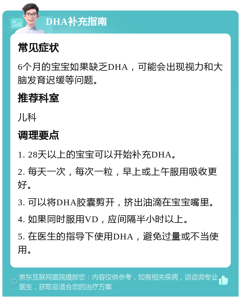 DHA补充指南 常见症状 6个月的宝宝如果缺乏DHA，可能会出现视力和大脑发育迟缓等问题。 推荐科室 儿科 调理要点 1. 28天以上的宝宝可以开始补充DHA。 2. 每天一次，每次一粒，早上或上午服用吸收更好。 3. 可以将DHA胶囊剪开，挤出油滴在宝宝嘴里。 4. 如果同时服用VD，应间隔半小时以上。 5. 在医生的指导下使用DHA，避免过量或不当使用。