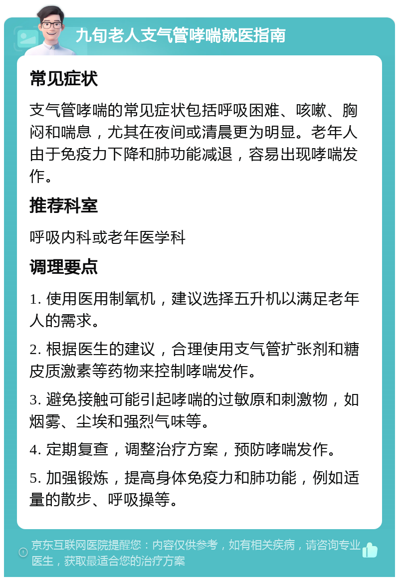 九旬老人支气管哮喘就医指南 常见症状 支气管哮喘的常见症状包括呼吸困难、咳嗽、胸闷和喘息，尤其在夜间或清晨更为明显。老年人由于免疫力下降和肺功能减退，容易出现哮喘发作。 推荐科室 呼吸内科或老年医学科 调理要点 1. 使用医用制氧机，建议选择五升机以满足老年人的需求。 2. 根据医生的建议，合理使用支气管扩张剂和糖皮质激素等药物来控制哮喘发作。 3. 避免接触可能引起哮喘的过敏原和刺激物，如烟雾、尘埃和强烈气味等。 4. 定期复查，调整治疗方案，预防哮喘发作。 5. 加强锻炼，提高身体免疫力和肺功能，例如适量的散步、呼吸操等。