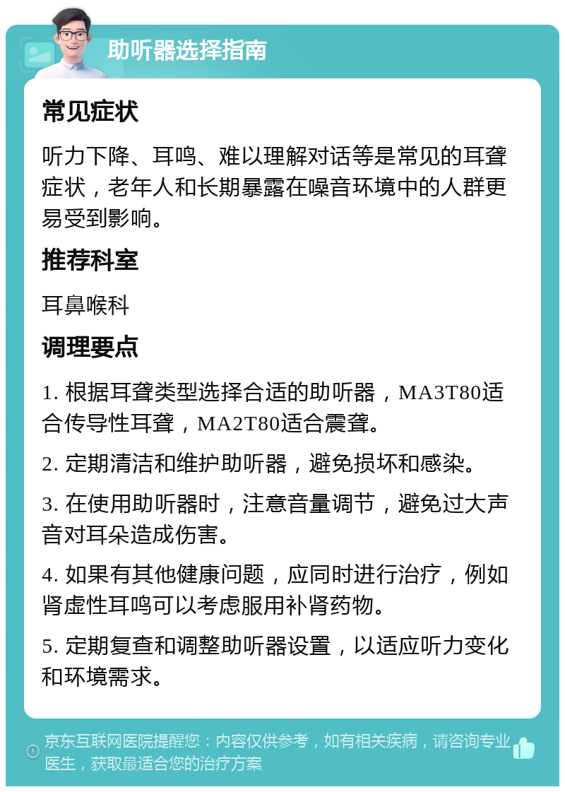 助听器选择指南 常见症状 听力下降、耳鸣、难以理解对话等是常见的耳聋症状，老年人和长期暴露在噪音环境中的人群更易受到影响。 推荐科室 耳鼻喉科 调理要点 1. 根据耳聋类型选择合适的助听器，MA3T80适合传导性耳聋，MA2T80适合震聋。 2. 定期清洁和维护助听器，避免损坏和感染。 3. 在使用助听器时，注意音量调节，避免过大声音对耳朵造成伤害。 4. 如果有其他健康问题，应同时进行治疗，例如肾虚性耳鸣可以考虑服用补肾药物。 5. 定期复查和调整助听器设置，以适应听力变化和环境需求。