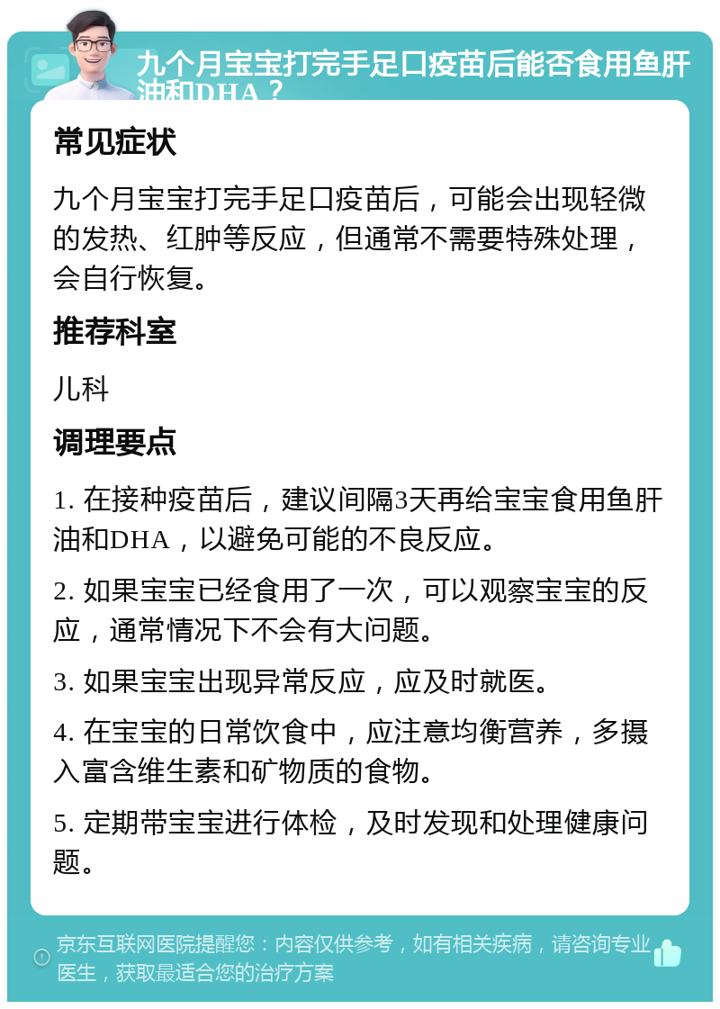 九个月宝宝打完手足口疫苗后能否食用鱼肝油和DHA？ 常见症状 九个月宝宝打完手足口疫苗后，可能会出现轻微的发热、红肿等反应，但通常不需要特殊处理，会自行恢复。 推荐科室 儿科 调理要点 1. 在接种疫苗后，建议间隔3天再给宝宝食用鱼肝油和DHA，以避免可能的不良反应。 2. 如果宝宝已经食用了一次，可以观察宝宝的反应，通常情况下不会有大问题。 3. 如果宝宝出现异常反应，应及时就医。 4. 在宝宝的日常饮食中，应注意均衡营养，多摄入富含维生素和矿物质的食物。 5. 定期带宝宝进行体检，及时发现和处理健康问题。