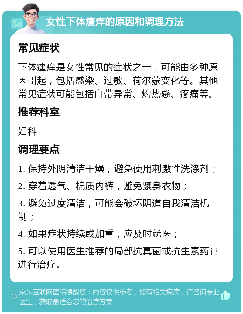 女性下体瘙痒的原因和调理方法 常见症状 下体瘙痒是女性常见的症状之一，可能由多种原因引起，包括感染、过敏、荷尔蒙变化等。其他常见症状可能包括白带异常、灼热感、疼痛等。 推荐科室 妇科 调理要点 1. 保持外阴清洁干燥，避免使用刺激性洗涤剂； 2. 穿着透气、棉质内裤，避免紧身衣物； 3. 避免过度清洁，可能会破坏阴道自我清洁机制； 4. 如果症状持续或加重，应及时就医； 5. 可以使用医生推荐的局部抗真菌或抗生素药膏进行治疗。