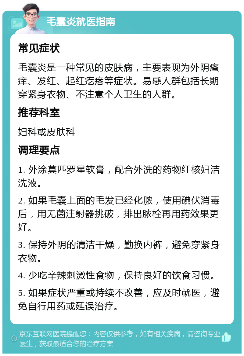 毛囊炎就医指南 常见症状 毛囊炎是一种常见的皮肤病，主要表现为外阴瘙痒、发红、起红疙瘩等症状。易感人群包括长期穿紧身衣物、不注意个人卫生的人群。 推荐科室 妇科或皮肤科 调理要点 1. 外涂莫匹罗星软膏，配合外洗的药物红核妇洁洗液。 2. 如果毛囊上面的毛发已经化脓，使用碘伏消毒后，用无菌注射器挑破，排出脓栓再用药效果更好。 3. 保持外阴的清洁干燥，勤换内裤，避免穿紧身衣物。 4. 少吃辛辣刺激性食物，保持良好的饮食习惯。 5. 如果症状严重或持续不改善，应及时就医，避免自行用药或延误治疗。