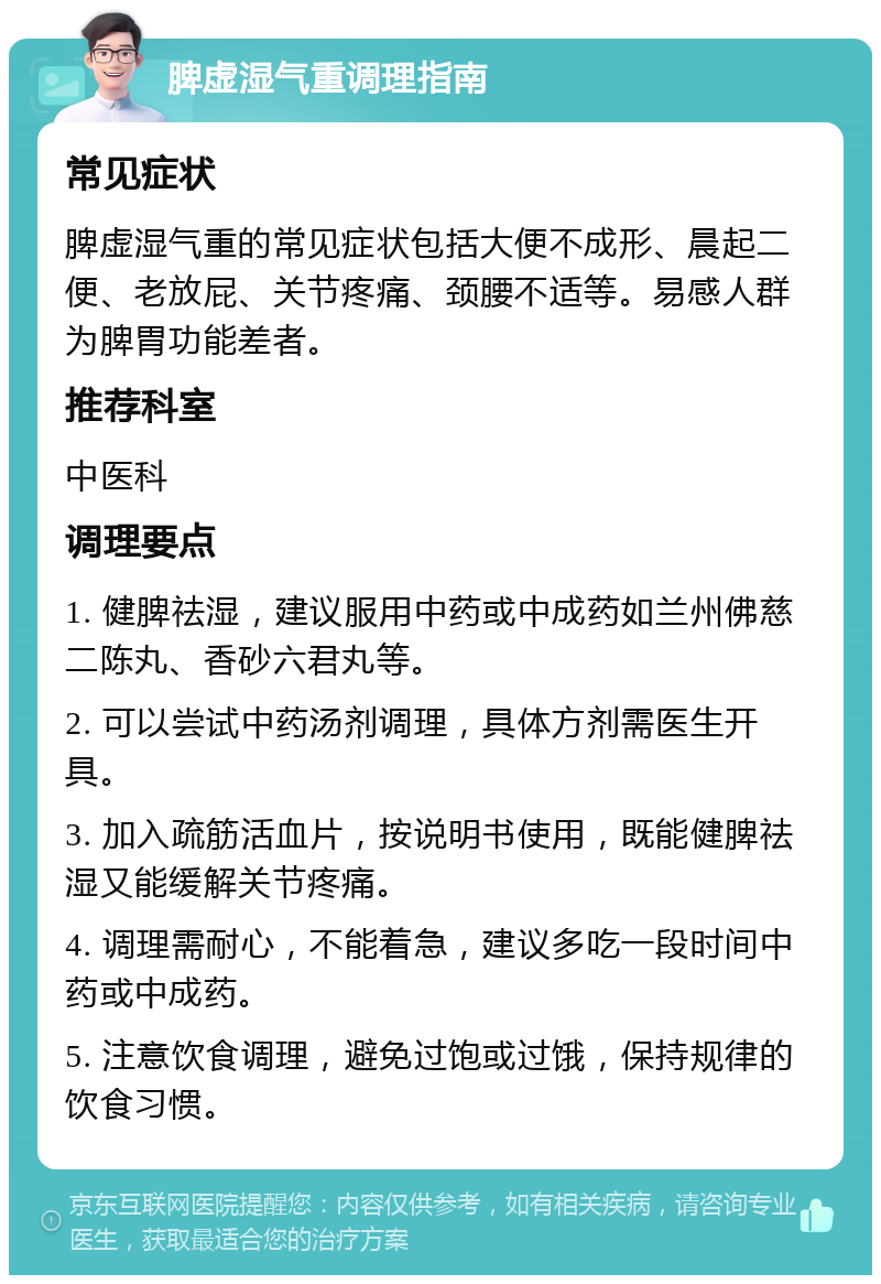 脾虚湿气重调理指南 常见症状 脾虚湿气重的常见症状包括大便不成形、晨起二便、老放屁、关节疼痛、颈腰不适等。易感人群为脾胃功能差者。 推荐科室 中医科 调理要点 1. 健脾祛湿，建议服用中药或中成药如兰州佛慈二陈丸、香砂六君丸等。 2. 可以尝试中药汤剂调理，具体方剂需医生开具。 3. 加入疏筋活血片，按说明书使用，既能健脾祛湿又能缓解关节疼痛。 4. 调理需耐心，不能着急，建议多吃一段时间中药或中成药。 5. 注意饮食调理，避免过饱或过饿，保持规律的饮食习惯。