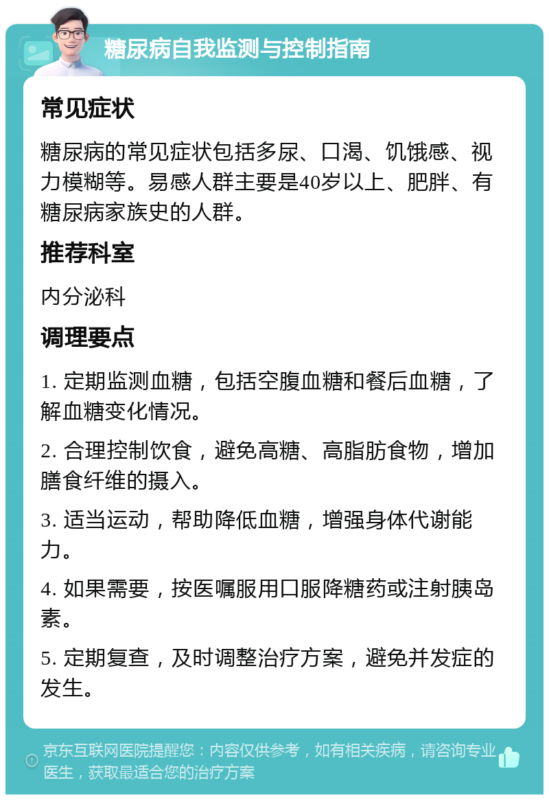 糖尿病自我监测与控制指南 常见症状 糖尿病的常见症状包括多尿、口渴、饥饿感、视力模糊等。易感人群主要是40岁以上、肥胖、有糖尿病家族史的人群。 推荐科室 内分泌科 调理要点 1. 定期监测血糖，包括空腹血糖和餐后血糖，了解血糖变化情况。 2. 合理控制饮食，避免高糖、高脂肪食物，增加膳食纤维的摄入。 3. 适当运动，帮助降低血糖，增强身体代谢能力。 4. 如果需要，按医嘱服用口服降糖药或注射胰岛素。 5. 定期复查，及时调整治疗方案，避免并发症的发生。