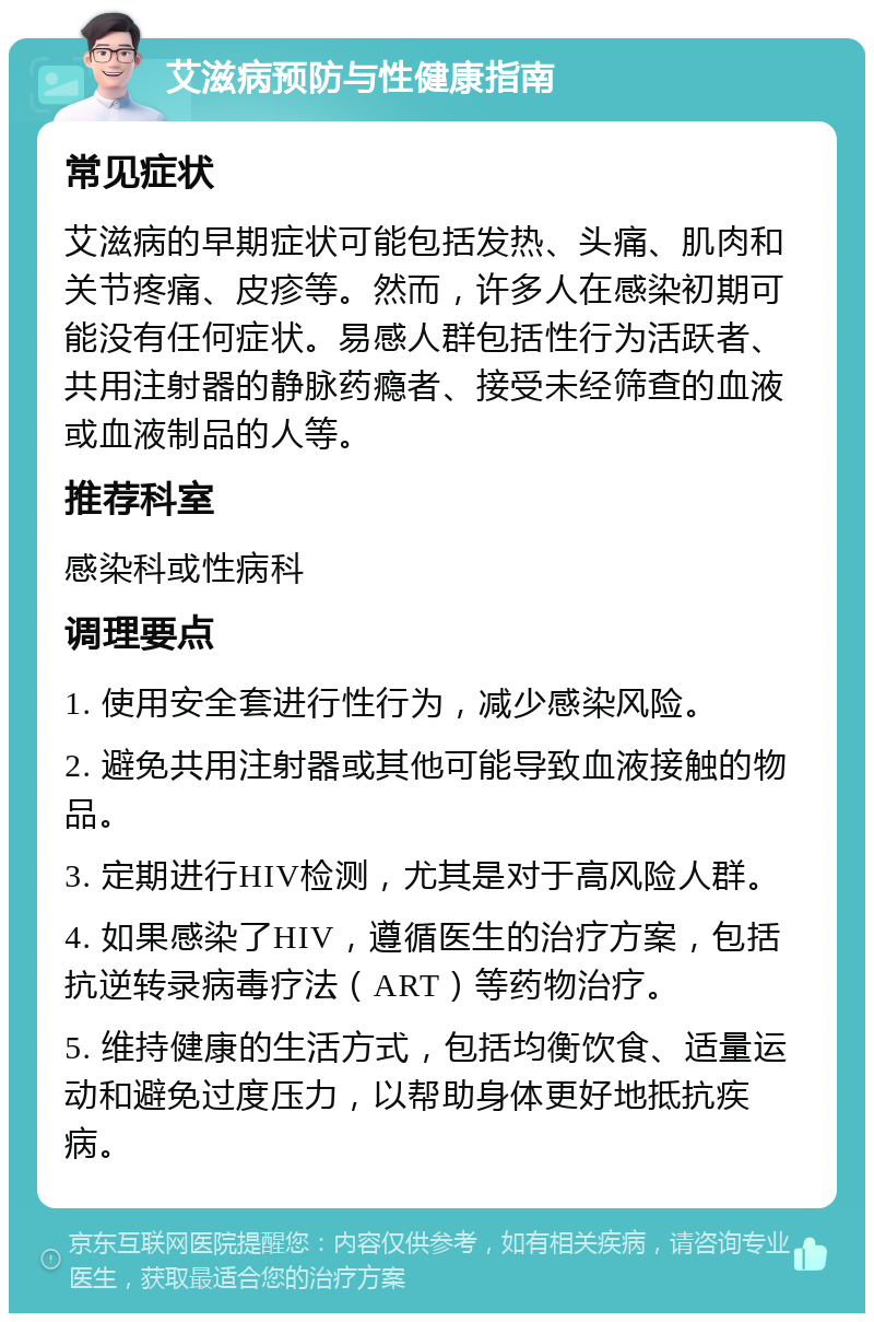 艾滋病预防与性健康指南 常见症状 艾滋病的早期症状可能包括发热、头痛、肌肉和关节疼痛、皮疹等。然而，许多人在感染初期可能没有任何症状。易感人群包括性行为活跃者、共用注射器的静脉药瘾者、接受未经筛查的血液或血液制品的人等。 推荐科室 感染科或性病科 调理要点 1. 使用安全套进行性行为，减少感染风险。 2. 避免共用注射器或其他可能导致血液接触的物品。 3. 定期进行HIV检测，尤其是对于高风险人群。 4. 如果感染了HIV，遵循医生的治疗方案，包括抗逆转录病毒疗法（ART）等药物治疗。 5. 维持健康的生活方式，包括均衡饮食、适量运动和避免过度压力，以帮助身体更好地抵抗疾病。