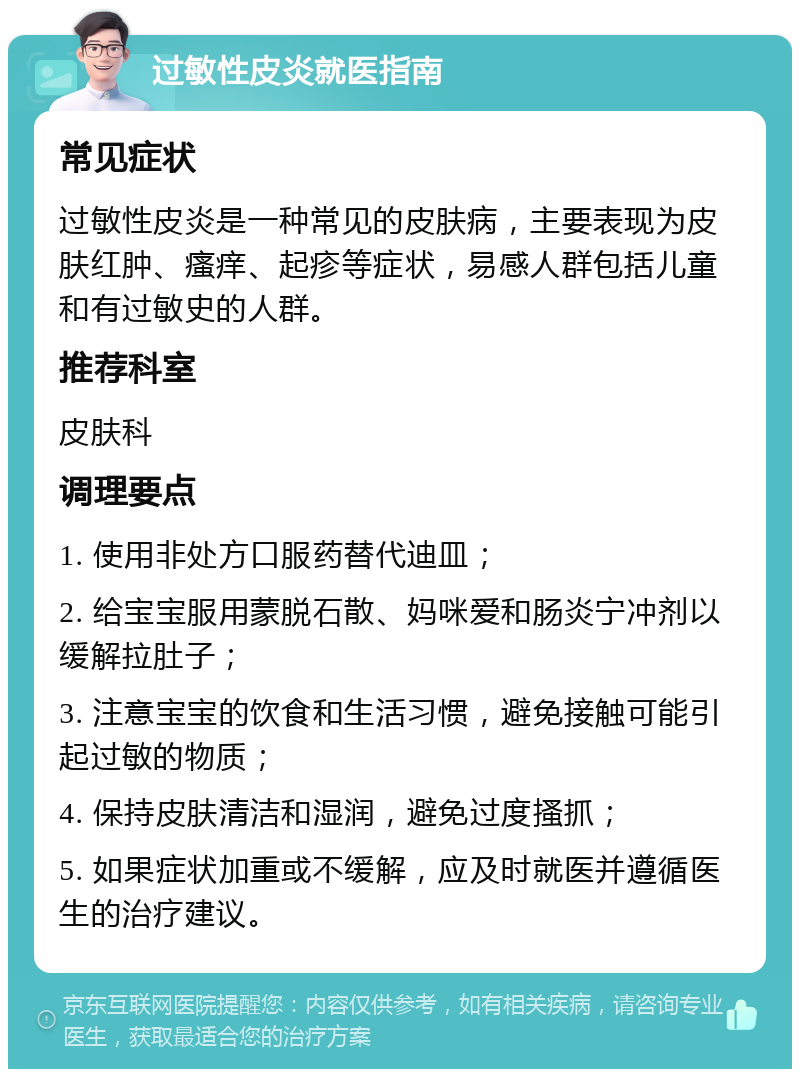 过敏性皮炎就医指南 常见症状 过敏性皮炎是一种常见的皮肤病，主要表现为皮肤红肿、瘙痒、起疹等症状，易感人群包括儿童和有过敏史的人群。 推荐科室 皮肤科 调理要点 1. 使用非处方口服药替代迪皿； 2. 给宝宝服用蒙脱石散、妈咪爱和肠炎宁冲剂以缓解拉肚子； 3. 注意宝宝的饮食和生活习惯，避免接触可能引起过敏的物质； 4. 保持皮肤清洁和湿润，避免过度搔抓； 5. 如果症状加重或不缓解，应及时就医并遵循医生的治疗建议。