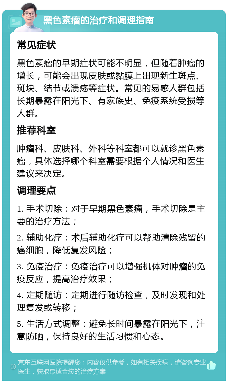 黑色素瘤的治疗和调理指南 常见症状 黑色素瘤的早期症状可能不明显，但随着肿瘤的增长，可能会出现皮肤或黏膜上出现新生斑点、斑块、结节或溃疡等症状。常见的易感人群包括长期暴露在阳光下、有家族史、免疫系统受损等人群。 推荐科室 肿瘤科、皮肤科、外科等科室都可以就诊黑色素瘤，具体选择哪个科室需要根据个人情况和医生建议来决定。 调理要点 1. 手术切除：对于早期黑色素瘤，手术切除是主要的治疗方法； 2. 辅助化疗：术后辅助化疗可以帮助清除残留的癌细胞，降低复发风险； 3. 免疫治疗：免疫治疗可以增强机体对肿瘤的免疫反应，提高治疗效果； 4. 定期随访：定期进行随访检查，及时发现和处理复发或转移； 5. 生活方式调整：避免长时间暴露在阳光下，注意防晒，保持良好的生活习惯和心态。