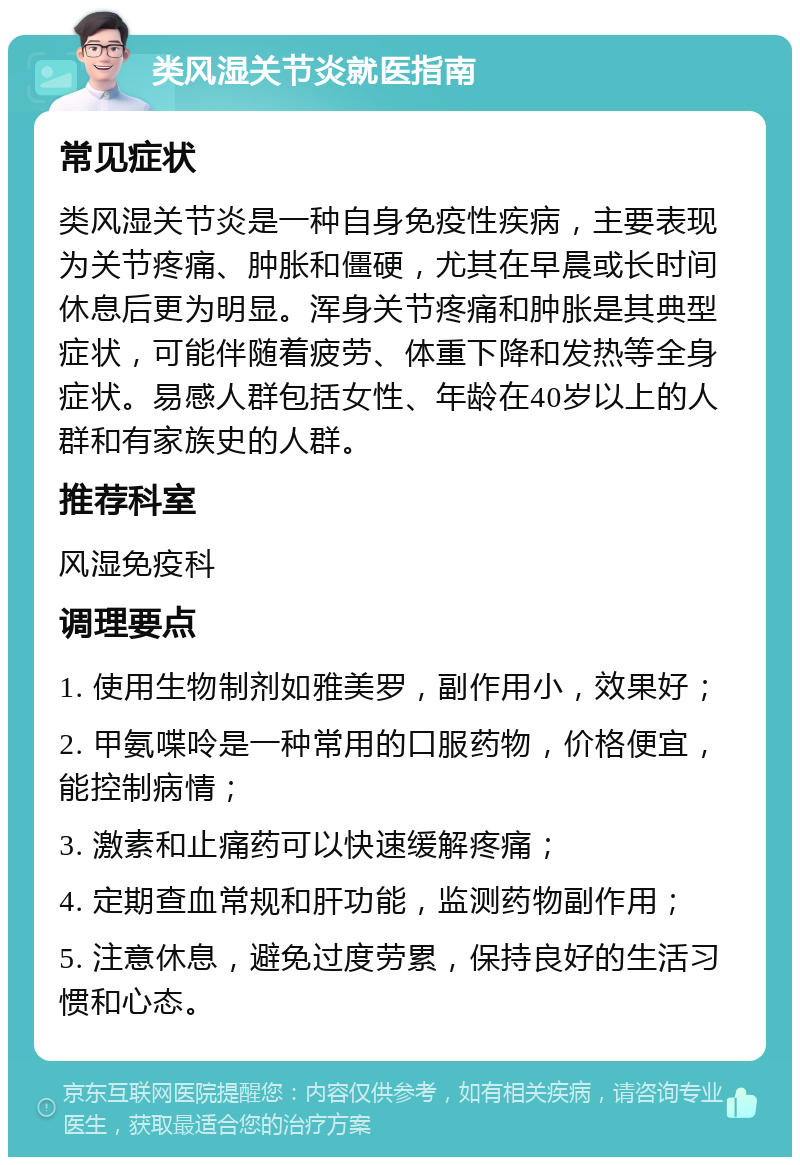 类风湿关节炎就医指南 常见症状 类风湿关节炎是一种自身免疫性疾病，主要表现为关节疼痛、肿胀和僵硬，尤其在早晨或长时间休息后更为明显。浑身关节疼痛和肿胀是其典型症状，可能伴随着疲劳、体重下降和发热等全身症状。易感人群包括女性、年龄在40岁以上的人群和有家族史的人群。 推荐科室 风湿免疫科 调理要点 1. 使用生物制剂如雅美罗，副作用小，效果好； 2. 甲氨喋呤是一种常用的口服药物，价格便宜，能控制病情； 3. 激素和止痛药可以快速缓解疼痛； 4. 定期查血常规和肝功能，监测药物副作用； 5. 注意休息，避免过度劳累，保持良好的生活习惯和心态。