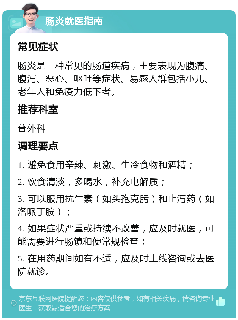 肠炎就医指南 常见症状 肠炎是一种常见的肠道疾病，主要表现为腹痛、腹泻、恶心、呕吐等症状。易感人群包括小儿、老年人和免疫力低下者。 推荐科室 普外科 调理要点 1. 避免食用辛辣、刺激、生冷食物和酒精； 2. 饮食清淡，多喝水，补充电解质； 3. 可以服用抗生素（如头孢克肟）和止泻药（如洛哌丁胺）； 4. 如果症状严重或持续不改善，应及时就医，可能需要进行肠镜和便常规检查； 5. 在用药期间如有不适，应及时上线咨询或去医院就诊。