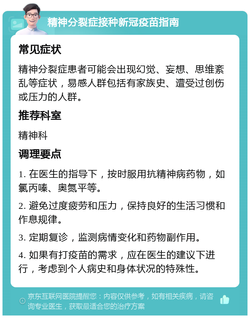 精神分裂症接种新冠疫苗指南 常见症状 精神分裂症患者可能会出现幻觉、妄想、思维紊乱等症状，易感人群包括有家族史、遭受过创伤或压力的人群。 推荐科室 精神科 调理要点 1. 在医生的指导下，按时服用抗精神病药物，如氯丙嗪、奥氮平等。 2. 避免过度疲劳和压力，保持良好的生活习惯和作息规律。 3. 定期复诊，监测病情变化和药物副作用。 4. 如果有打疫苗的需求，应在医生的建议下进行，考虑到个人病史和身体状况的特殊性。