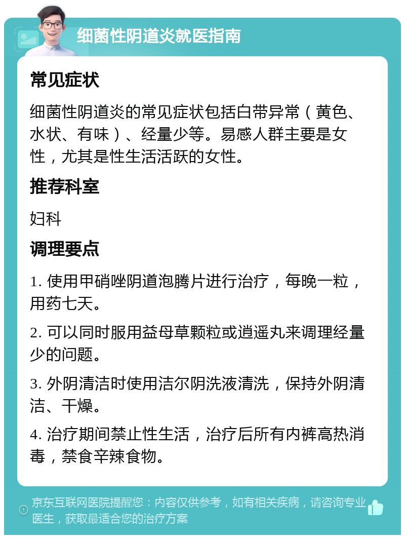 细菌性阴道炎就医指南 常见症状 细菌性阴道炎的常见症状包括白带异常（黄色、水状、有味）、经量少等。易感人群主要是女性，尤其是性生活活跃的女性。 推荐科室 妇科 调理要点 1. 使用甲硝唑阴道泡腾片进行治疗，每晚一粒，用药七天。 2. 可以同时服用益母草颗粒或逍遥丸来调理经量少的问题。 3. 外阴清洁时使用洁尔阴洗液清洗，保持外阴清洁、干燥。 4. 治疗期间禁止性生活，治疗后所有内裤高热消毒，禁食辛辣食物。