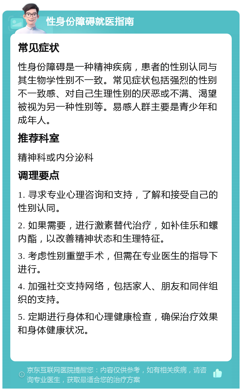 性身份障碍就医指南 常见症状 性身份障碍是一种精神疾病，患者的性别认同与其生物学性别不一致。常见症状包括强烈的性别不一致感、对自己生理性别的厌恶或不满、渴望被视为另一种性别等。易感人群主要是青少年和成年人。 推荐科室 精神科或内分泌科 调理要点 1. 寻求专业心理咨询和支持，了解和接受自己的性别认同。 2. 如果需要，进行激素替代治疗，如补佳乐和螺内酯，以改善精神状态和生理特征。 3. 考虑性别重塑手术，但需在专业医生的指导下进行。 4. 加强社交支持网络，包括家人、朋友和同伴组织的支持。 5. 定期进行身体和心理健康检查，确保治疗效果和身体健康状况。