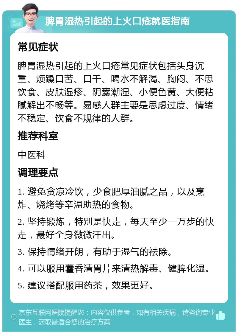 脾胃湿热引起的上火口疮就医指南 常见症状 脾胃湿热引起的上火口疮常见症状包括头身沉重、烦躁口苦、口干、喝水不解渴、胸闷、不思饮食、皮肤湿疹、阴囊潮湿、小便色黄、大便粘腻解出不畅等。易感人群主要是思虑过度、情绪不稳定、饮食不规律的人群。 推荐科室 中医科 调理要点 1. 避免贪凉冷饮，少食肥厚油腻之品，以及烹炸、烧烤等辛温助热的食物。 2. 坚持锻炼，特别是快走，每天至少一万步的快走，最好全身微微汗出。 3. 保持情绪开朗，有助于湿气的祛除。 4. 可以服用藿香清胃片来清热解毒、健脾化湿。 5. 建议搭配服用药茶，效果更好。