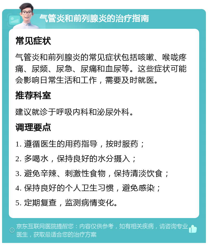 气管炎和前列腺炎的治疗指南 常见症状 气管炎和前列腺炎的常见症状包括咳嗽、喉咙疼痛、尿频、尿急、尿痛和血尿等。这些症状可能会影响日常生活和工作，需要及时就医。 推荐科室 建议就诊于呼吸内科和泌尿外科。 调理要点 1. 遵循医生的用药指导，按时服药； 2. 多喝水，保持良好的水分摄入； 3. 避免辛辣、刺激性食物，保持清淡饮食； 4. 保持良好的个人卫生习惯，避免感染； 5. 定期复查，监测病情变化。