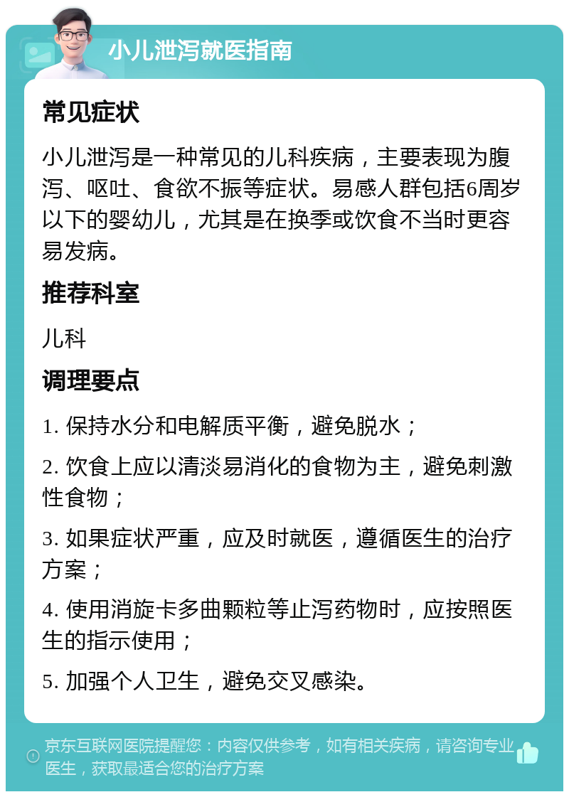 小儿泄泻就医指南 常见症状 小儿泄泻是一种常见的儿科疾病，主要表现为腹泻、呕吐、食欲不振等症状。易感人群包括6周岁以下的婴幼儿，尤其是在换季或饮食不当时更容易发病。 推荐科室 儿科 调理要点 1. 保持水分和电解质平衡，避免脱水； 2. 饮食上应以清淡易消化的食物为主，避免刺激性食物； 3. 如果症状严重，应及时就医，遵循医生的治疗方案； 4. 使用消旋卡多曲颗粒等止泻药物时，应按照医生的指示使用； 5. 加强个人卫生，避免交叉感染。