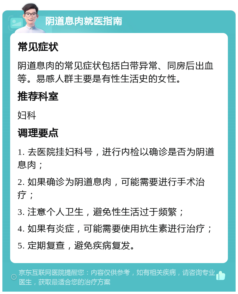 阴道息肉就医指南 常见症状 阴道息肉的常见症状包括白带异常、同房后出血等。易感人群主要是有性生活史的女性。 推荐科室 妇科 调理要点 1. 去医院挂妇科号，进行内检以确诊是否为阴道息肉； 2. 如果确诊为阴道息肉，可能需要进行手术治疗； 3. 注意个人卫生，避免性生活过于频繁； 4. 如果有炎症，可能需要使用抗生素进行治疗； 5. 定期复查，避免疾病复发。