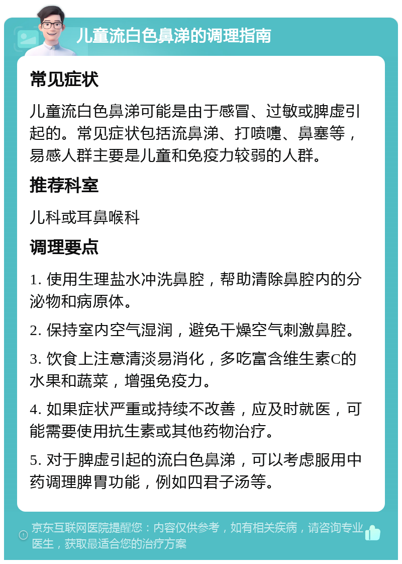 儿童流白色鼻涕的调理指南 常见症状 儿童流白色鼻涕可能是由于感冒、过敏或脾虚引起的。常见症状包括流鼻涕、打喷嚏、鼻塞等，易感人群主要是儿童和免疫力较弱的人群。 推荐科室 儿科或耳鼻喉科 调理要点 1. 使用生理盐水冲洗鼻腔，帮助清除鼻腔内的分泌物和病原体。 2. 保持室内空气湿润，避免干燥空气刺激鼻腔。 3. 饮食上注意清淡易消化，多吃富含维生素C的水果和蔬菜，增强免疫力。 4. 如果症状严重或持续不改善，应及时就医，可能需要使用抗生素或其他药物治疗。 5. 对于脾虚引起的流白色鼻涕，可以考虑服用中药调理脾胃功能，例如四君子汤等。