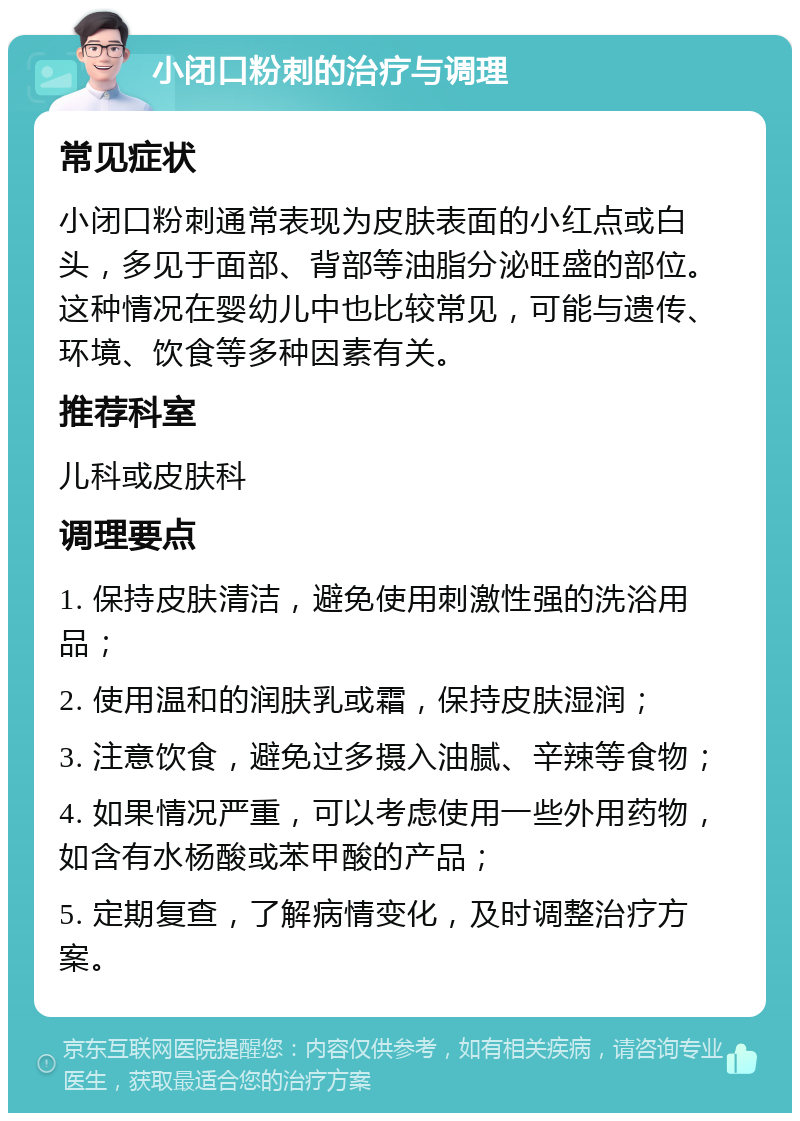 小闭口粉刺的治疗与调理 常见症状 小闭口粉刺通常表现为皮肤表面的小红点或白头，多见于面部、背部等油脂分泌旺盛的部位。这种情况在婴幼儿中也比较常见，可能与遗传、环境、饮食等多种因素有关。 推荐科室 儿科或皮肤科 调理要点 1. 保持皮肤清洁，避免使用刺激性强的洗浴用品； 2. 使用温和的润肤乳或霜，保持皮肤湿润； 3. 注意饮食，避免过多摄入油腻、辛辣等食物； 4. 如果情况严重，可以考虑使用一些外用药物，如含有水杨酸或苯甲酸的产品； 5. 定期复查，了解病情变化，及时调整治疗方案。