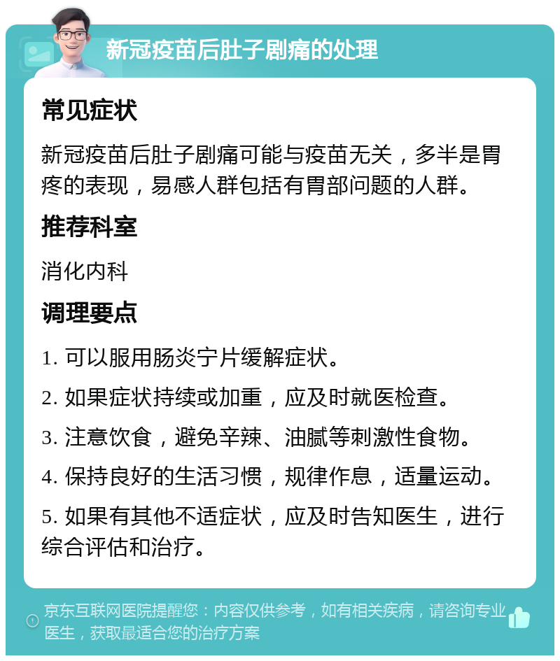 新冠疫苗后肚子剧痛的处理 常见症状 新冠疫苗后肚子剧痛可能与疫苗无关，多半是胃疼的表现，易感人群包括有胃部问题的人群。 推荐科室 消化内科 调理要点 1. 可以服用肠炎宁片缓解症状。 2. 如果症状持续或加重，应及时就医检查。 3. 注意饮食，避免辛辣、油腻等刺激性食物。 4. 保持良好的生活习惯，规律作息，适量运动。 5. 如果有其他不适症状，应及时告知医生，进行综合评估和治疗。