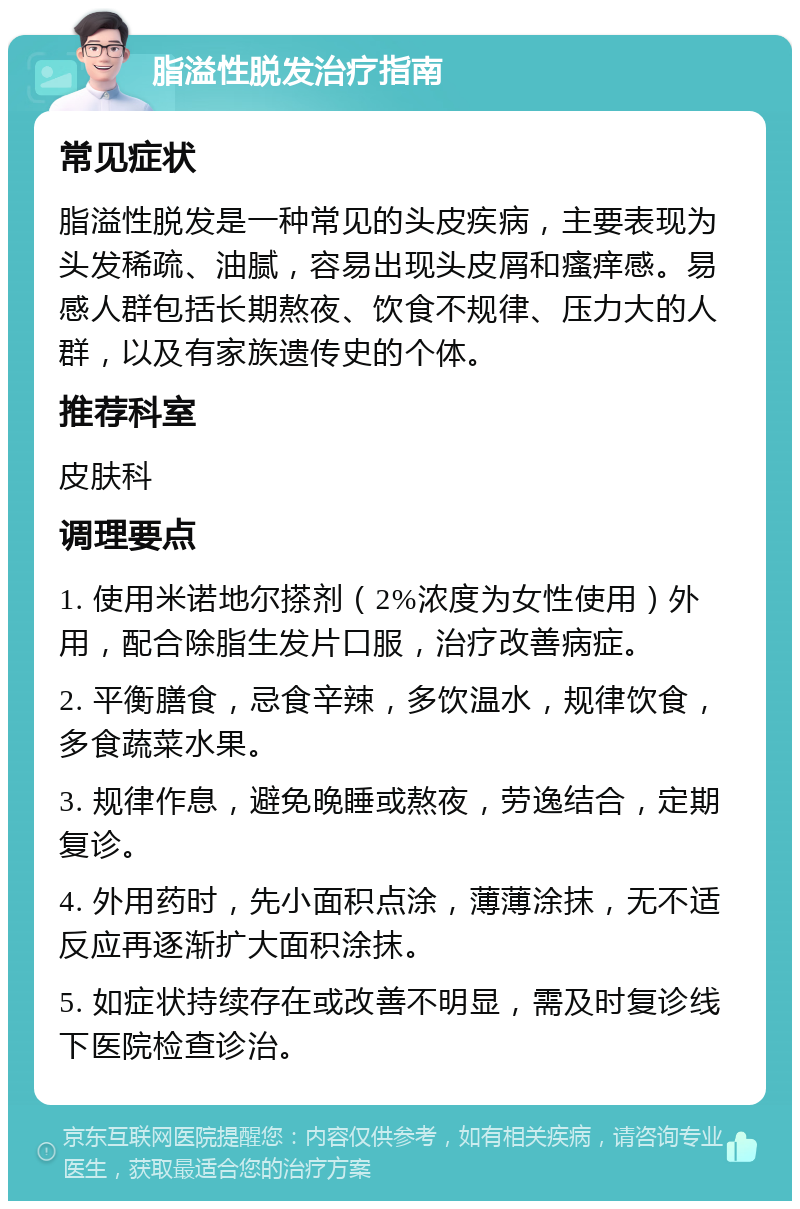 脂溢性脱发治疗指南 常见症状 脂溢性脱发是一种常见的头皮疾病，主要表现为头发稀疏、油腻，容易出现头皮屑和瘙痒感。易感人群包括长期熬夜、饮食不规律、压力大的人群，以及有家族遗传史的个体。 推荐科室 皮肤科 调理要点 1. 使用米诺地尔搽剂（2%浓度为女性使用）外用，配合除脂生发片口服，治疗改善病症。 2. 平衡膳食，忌食辛辣，多饮温水，规律饮食，多食蔬菜水果。 3. 规律作息，避免晚睡或熬夜，劳逸结合，定期复诊。 4. 外用药时，先小面积点涂，薄薄涂抹，无不适反应再逐渐扩大面积涂抹。 5. 如症状持续存在或改善不明显，需及时复诊线下医院检查诊治。