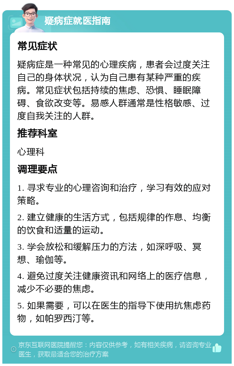 疑病症就医指南 常见症状 疑病症是一种常见的心理疾病，患者会过度关注自己的身体状况，认为自己患有某种严重的疾病。常见症状包括持续的焦虑、恐惧、睡眠障碍、食欲改变等。易感人群通常是性格敏感、过度自我关注的人群。 推荐科室 心理科 调理要点 1. 寻求专业的心理咨询和治疗，学习有效的应对策略。 2. 建立健康的生活方式，包括规律的作息、均衡的饮食和适量的运动。 3. 学会放松和缓解压力的方法，如深呼吸、冥想、瑜伽等。 4. 避免过度关注健康资讯和网络上的医疗信息，减少不必要的焦虑。 5. 如果需要，可以在医生的指导下使用抗焦虑药物，如帕罗西汀等。